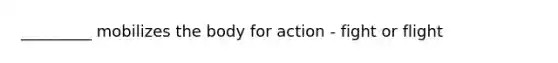_________ mobilizes the body for action - fight or flight