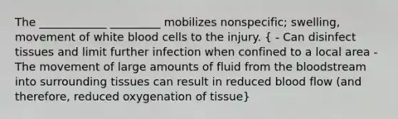 The ____________ _________ mobilizes nonspecific; swelling, movement of white blood cells to the injury. ( - Can disinfect tissues and limit further infection when confined to a local area - The movement of large amounts of fluid from the bloodstream into surrounding tissues can result in reduced blood flow (and therefore, reduced oxygenation of tissue)