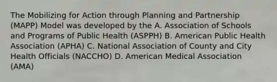 The Mobilizing for Action through Planning and Partnership (MAPP) Model was developed by the A. Association of Schools and Programs of Public Health (ASPPH) B. American Public Health Association (APHA) C. National Association of County and City Health Officials (NACCHO) D. American Medical Association (AMA)