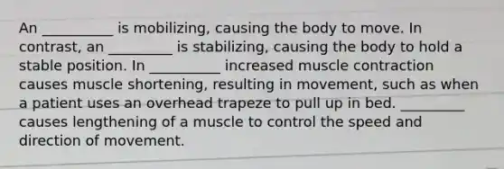 An __________ is mobilizing, causing the body to move. In contrast, an _________ is stabilizing, causing the body to hold a stable position. In __________ increased muscle contraction causes muscle shortening, resulting in movement, such as when a patient uses an overhead trapeze to pull up in bed. _________ causes lengthening of a muscle to control the speed and direction of movement.