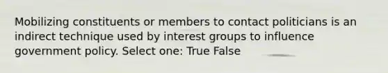 Mobilizing constituents or members to contact politicians is an indirect technique used by interest groups to influence government policy. Select one: True False