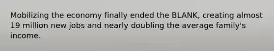 Mobilizing the economy finally ended the BLANK, creating almost 19 million new jobs and nearly doubling the average family's income.