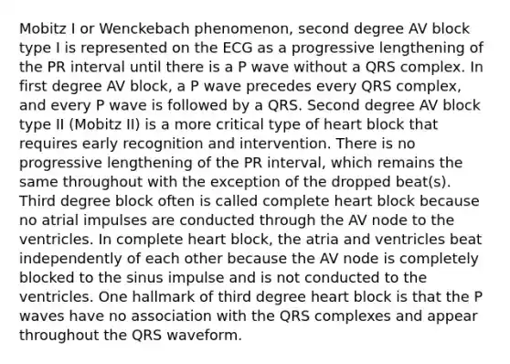 Mobitz I or Wenckebach phenomenon, second degree AV block type I is represented on the ECG as a progressive lengthening of the PR interval until there is a P wave without a QRS complex. In first degree AV block, a P wave precedes every QRS complex, and every P wave is followed by a QRS. Second degree AV block type II (Mobitz II) is a more critical type of heart block that requires early recognition and intervention. There is no progressive lengthening of the PR interval, which remains the same throughout with the exception of the dropped beat(s). Third degree block often is called complete heart block because no atrial impulses are conducted through the AV node to the ventricles. In complete heart block, the atria and ventricles beat independently of each other because the AV node is completely blocked to the sinus impulse and is not conducted to the ventricles. One hallmark of third degree heart block is that the P waves have no association with the QRS complexes and appear throughout the QRS waveform.