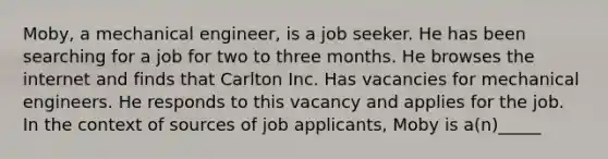 Moby, a mechanical engineer, is a job seeker. He has been searching for a job for two to three months. He browses the internet and finds that Carlton Inc. Has vacancies for mechanical engineers. He responds to this vacancy and applies for the job. In the context of sources of job applicants, Moby is a(n)_____