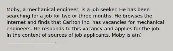 Moby, a mechanical engineer, is a job seeker. He has been searching for a job for two or three months. He browses the internet and finds that Carlton Inc. has vacancies for mechanical engineers. He responds to this vacancy and applies for the job. In the context of sources of job applicants, Moby is a(n) ____________________.