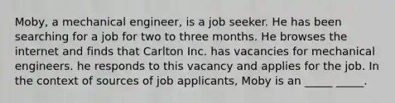 Moby, a mechanical engineer, is a job seeker. He has been searching for a job for two to three months. He browses the internet and finds that Carlton Inc. has vacancies for mechanical engineers. he responds to this vacancy and applies for the job. In the context of sources of job applicants, Moby is an _____ _____.