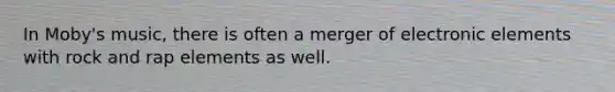 In Moby's music, there is often a merger of electronic elements with rock and rap elements as well.