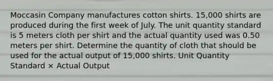 Moccasin Company manufactures cotton shirts. 15,000 shirts are produced during the first week of July. The unit quantity standard is 5 meters cloth per shirt and the actual quantity used was 0.50 meters per shirt. Determine the quantity of cloth that should be used for the actual output of 15,000 shirts. Unit Quantity Standard × Actual Output