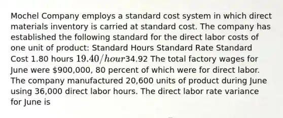 Mochel Company employs a standard cost system in which direct materials inventory is carried at standard cost. The company has established the following standard for the direct labor costs of one unit of product: Standard Hours Standard Rate Standard Cost 1.80 hours 19.40/hour34.92 The total factory wages for June were 900,000, 80 percent of which were for direct labor. The company manufactured 20,600 units of product during June using 36,000 direct labor hours. The direct labor rate variance for June is