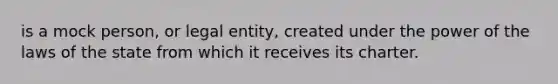 is a mock person, or legal entity, created under the power of the laws of the state from which it receives its charter.