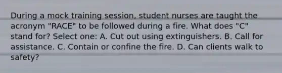 During a mock training session, student nurses are taught the acronym "RACE" to be followed during a fire. What does "C" stand for? Select one: A. Cut out using extinguishers. B. Call for assistance. C. Contain or confine the fire. D. Can clients walk to safety?