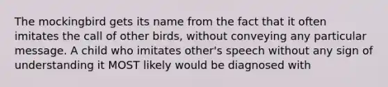 The mockingbird gets its name from the fact that it often imitates the call of other birds, without conveying any particular message. A child who imitates other's speech without any sign of understanding it MOST likely would be diagnosed with