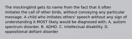 The mockingbird gets its name from the fact that it often imitates the call of other birds, without conveying any particular message. A child who imitates others' speech without any sign of understanding it MOST likely would be diagnosed with: A. autism spectrum disorder. B. ADHD. C. intellectual disability. D. oppositional defiant disorder