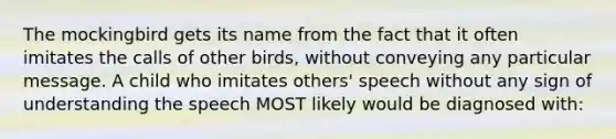 The mockingbird gets its name from the fact that it often imitates the calls of other birds, without conveying any particular message. A child who imitates others' speech without any sign of understanding the speech MOST likely would be diagnosed with: