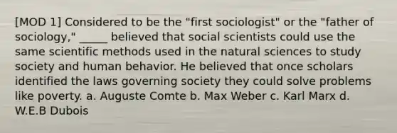 [MOD 1] Considered to be the "first sociologist" or the "father of sociology," _____ believed that social scientists could use the same scientific methods used in the natural sciences to study society and human behavior. He believed that once scholars identified the laws governing society they could solve problems like poverty. a. Auguste Comte b. Max Weber c. Karl Marx d. W.E.B Dubois