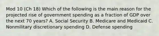 Mod 10 (Ch 18) Which of the following is the main reason for the projected rise of government spending as a fraction of GDP over the next 70 years? A. Social Security B. Medicare and Medicaid C. Nonmilitary discretionary spending D. Defense spending