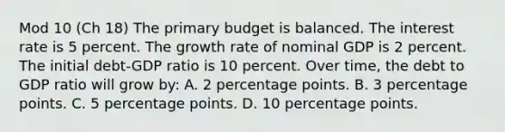 Mod 10 (Ch 18) The primary budget is balanced. The interest rate is 5 percent. The growth rate of nominal GDP is 2 percent. The initial debt-GDP ratio is 10 percent. Over time, the debt to GDP ratio will grow by: A. 2 percentage points. B. 3 percentage points. C. 5 percentage points. D. 10 percentage points.