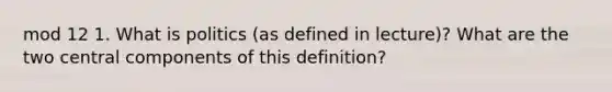 mod 12 1. What is politics (as defined in lecture)? What are the two central components of this definition?