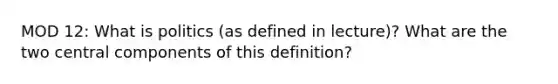 MOD 12: What is politics (as defined in lecture)? What are the two central components of this definition?