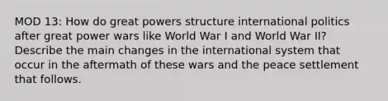 MOD 13: How do great powers structure international politics after great power wars like World War I and World War II? Describe the main changes in the international system that occur in the aftermath of these wars and the peace settlement that follows.