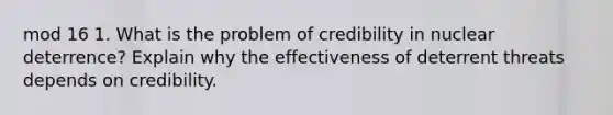 mod 16 1. What is the problem of credibility in nuclear deterrence? Explain why the effectiveness of deterrent threats depends on credibility.