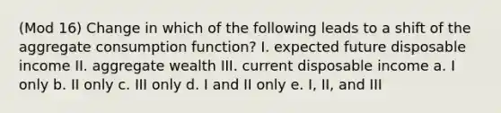 (Mod 16) Change in which of the following leads to a shift of the aggregate consumption function? I. expected future disposable income II. aggregate wealth III. current disposable income a. I only b. II only c. III only d. I and II only e. I, II, and III