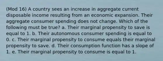 (Mod 16) A country sees an increase in aggregate current disposable income resulting from an economic expansion. Their aggregate consumer spending does not change. Which of the following must be true? a. Their marginal propensity to save is equal to 1. b. Their autonomous consumer spending is equal to 0. c. Their marginal propensity to consume equals their marginal propensity to save. d. Their consumption function has a slope of 1. e. Their marginal propensity to consume is equal to 1.