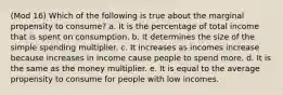 (Mod 16) Which of the following is true about the marginal propensity to consume? a. It is the percentage of total income that is spent on consumption. b. It determines the size of the simple spending multiplier. c. It increases as incomes increase because increases in income cause people to spend more. d. It is the same as the money multiplier. e. It is equal to the average propensity to consume for people with low incomes.