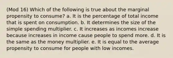 (Mod 16) Which of the following is true about the marginal propensity to consume? a. It is the percentage of total income that is spent on consumption. b. It determines the size of the simple spending multiplier. c. It increases as incomes increase because increases in income cause people to spend more. d. It is the same as the money multiplier. e. It is equal to the average propensity to consume for people with low incomes.