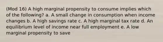 (Mod 16) A high marginal propensity to consume implies which of the following? a. A small change in consumption when income changes b. A high savings rate c. A high marginal tax rate d. An equilibrium level of income near full employment e. A low marginal propensity to save