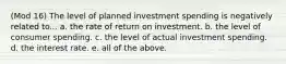 (Mod 16) The level of planned investment spending is negatively related to... a. the rate of return on investment. b. the level of consumer spending. c. the level of actual investment spending. d. the interest rate. e. all of the above.