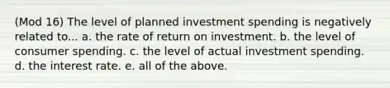 (Mod 16) The level of planned investment spending is negatively related to... a. the rate of return on investment. b. the level of consumer spending. c. the level of actual investment spending. d. the interest rate. e. all of the above.