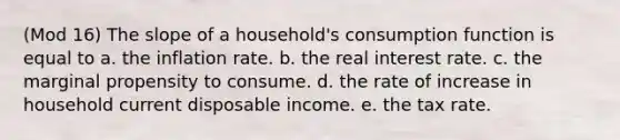 (Mod 16) The slope of a household's consumption function is equal to a. the inflation rate. b. the real interest rate. c. the marginal propensity to consume. d. the rate of increase in household current disposable income. e. the tax rate.