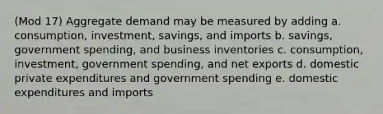 (Mod 17) Aggregate demand may be measured by adding a. consumption, investment, savings, and imports b. savings, government spending, and business inventories c. consumption, investment, government spending, and net exports d. domestic private expenditures and government spending e. domestic expenditures and imports