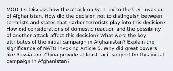 MOD 17: Discuss how the attack on 9/11 led to the U.S. invasion of Afghanistan. How did the decision not to distinguish between terrorists and states that harbor terrorists play into this decision? How did considerations of domestic reaction and the possibility of another attack affect this decision? What were the key attributes of the initial campaign in Afghanistan? Explain the significance of NATO invoking Article 5. Why did great powers like Russia and China provide at least tacit support for this initial campaign in Afghanistan?