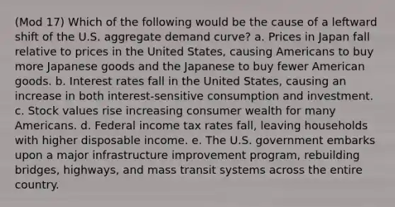 (Mod 17) Which of the following would be the cause of a leftward shift of the U.S. aggregate demand curve? a. Prices in Japan fall relative to prices in the United States, causing Americans to buy more Japanese goods and the Japanese to buy fewer American goods. b. Interest rates fall in the United States, causing an increase in both interest-sensitive consumption and investment. c. Stock values rise increasing consumer wealth for many Americans. d. Federal income tax rates fall, leaving households with higher disposable income. e. The U.S. government embarks upon a major infrastructure improvement program, rebuilding bridges, highways, and mass transit systems across the entire country.