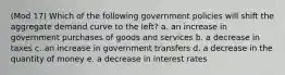 (Mod 17) Which of the following government policies will shift the aggregate demand curve to the left? a. an increase in government purchases of goods and services b. a decrease in taxes c. an increase in government transfers d. a decrease in the quantity of money e. a decrease in interest rates