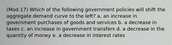 (Mod 17) Which of the following government policies will shift the aggregate demand curve to the left? a. an increase in government purchases of goods and services b. a decrease in taxes c. an increase in government transfers d. a decrease in the quantity of money e. a decrease in interest rates