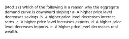 (Mod 17) Which of the following is a reason why the aggregate demand curve is downward sloping? a. A higher price level decreases savings. b. A higher price level decreases interest rates. c. A higher price level increases exports. d. A higher price level decreases imports. e. A higher price level decreases real wealth.