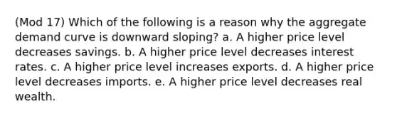 (Mod 17) Which of the following is a reason why the aggregate demand curve is downward sloping? a. A higher price level decreases savings. b. A higher price level decreases interest rates. c. A higher price level increases exports. d. A higher price level decreases imports. e. A higher price level decreases real wealth.