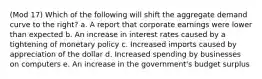 (Mod 17) Which of the following will shift the aggregate demand curve to the right? a. A report that corporate earnings were lower than expected b. An increase in interest rates caused by a tightening of monetary policy c. Increased imports caused by appreciation of the dollar d. Increased spending by businesses on computers e. An increase in the government's budget surplus