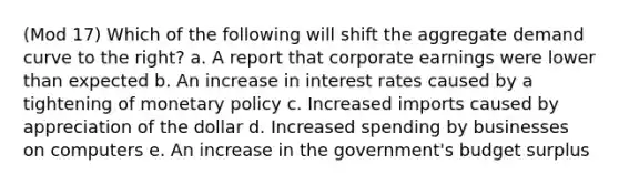 (Mod 17) Which of the following will shift the aggregate demand curve to the right? a. A report that corporate earnings were lower than expected b. An increase in interest rates caused by a tightening of monetary policy c. Increased imports caused by appreciation of the dollar d. Increased spending by businesses on computers e. An increase in the government's budget surplus