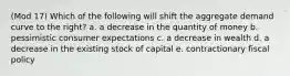 (Mod 17) Which of the following will shift the aggregate demand curve to the right? a. a decrease in the quantity of money b. pessimistic consumer expectations c. a decrease in wealth d. a decrease in the existing stock of capital e. contractionary fiscal policy