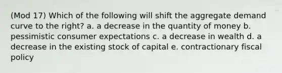 (Mod 17) Which of the following will shift the aggregate demand curve to the right? a. a decrease in the quantity of money b. pessimistic consumer expectations c. a decrease in wealth d. a decrease in the existing stock of capital e. contractionary fiscal policy