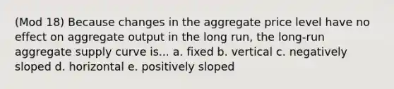 (Mod 18) Because changes in the aggregate price level have no effect on aggregate output in the long run, the long-run aggregate supply curve is... a. fixed b. vertical c. negatively sloped d. horizontal e. positively sloped