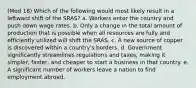 (Mod 18) Which of the following would most likely result in a leftward shift of the SRAS? a. Workers enter the country and push down wage rates. b. Only a change in the total amount of production that is possible when all resources are fully and efficiently utilized will shift the SRAS. c. A new source of copper is discovered within a country's borders. d. Government significantly streamlines regulations and taxes, making it simpler, faster, and cheaper to start a business in that country. e. A significant number of workers leave a nation to find employment abroad.