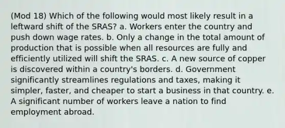 (Mod 18) Which of the following would most likely result in a leftward shift of the SRAS? a. Workers enter the country and push down wage rates. b. Only a change in the total amount of production that is possible when all resources are fully and efficiently utilized will shift the SRAS. c. A new source of copper is discovered within a country's borders. d. Government significantly streamlines regulations and taxes, making it simpler, faster, and cheaper to start a business in that country. e. A significant number of workers leave a nation to find employment abroad.