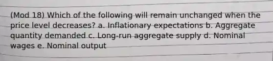 (Mod 18) Which of the following will remain unchanged when the price level decreases? a. Inflationary expectations b. Aggregate quantity demanded c. Long-run aggregate supply d. Nominal wages e. Nominal output