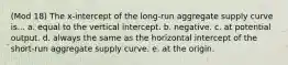 (Mod 18) The x-intercept of the long-run aggregate supply curve is... a. equal to the vertical intercept. b. negative. c. at potential output. d. always the same as the horizontal intercept of the short-run aggregate supply curve. e. at the origin.