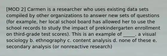 [MOD 2] Carmen is a researcher who uses existing data sets compiled by other organizations to answer new sets of questions (for example, her local school board has allowed her to use the school records to study the impact of prekindergarten enrollment on third-grade test scores). This is an example of _____. a visual sociology b. ethnography c. content analysis d. none of these e. secondary analysis (or nonreactive research)